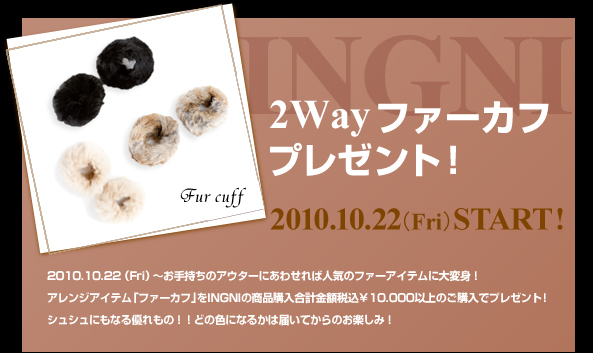 2010.10.22 （Fri）～お手持ちのアウターにあわせれば人気のファーアイテムに大変身！アレンジアイテム「ファーカフ」をINGNIの商品購入合計金額税込￥10,000以上のご購入でプレゼント！シュシュにもなる優れもの！！どの色になるかは届いてからのお楽しみ！