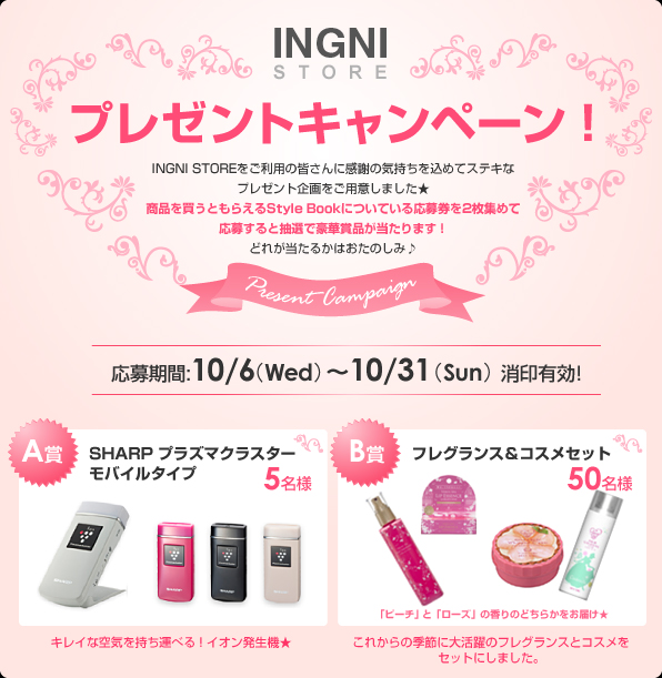 INGNI STOREプレゼントキャンペーン！INGNI STOREをご利用の皆さんに感謝の気持ちを込めてステキなプレゼント企画をご用意しました★商品を買うともらえるStyle Bookについている応募券を2枚集めて応募すると抽選で豪華賞品が当たります！どれが当たるかはおたのしみ♪
応募期間:10/6 （Wed）～10/31 （Sun）消印有効!
A賞SHARP プラズマクラスターモバイルタイプ5名様
B賞フレグランス＆コスメセット50名様