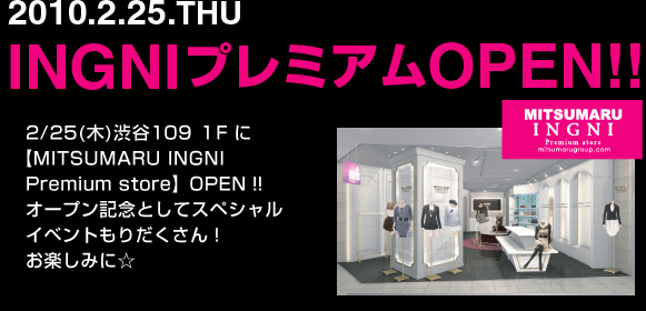 2010.2.25.THU INGNIプレミアムOPEN!!　2/25(木)渋谷109 １F に【MITSUMARU INGNI Premium store】OPEN！！ オープン記念としてスペシャルイベントもりだくさん！ お楽しみに☆