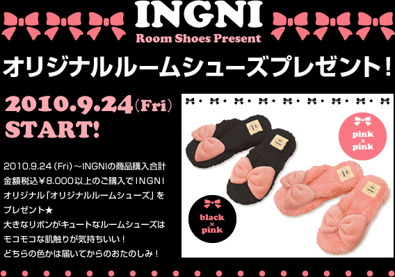 2010.9.24 （Fri）～INGNIの商品購入合計金額税込￥8.000以上のご購入でINGNIオリジナル「オリジナルルームシューズ」をプレゼント★大きなリボンがキュートなルームシューズはモコモコな肌触りが気持ちいい！どちらの色かは届いてからのおたのしみ！