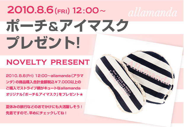 2010. 8.6(Fri) ～allamanda（アラマンダ）の商品購入合計金額税込￥7.000以上のご購入でストライプ柄がキュートなallamandaオリジナル「ポーチ＆アイマスク」をプレゼント★
      夏休みの旅行などのおでかけにも大活躍しそう！先着ですので、早めにチェックしてね！