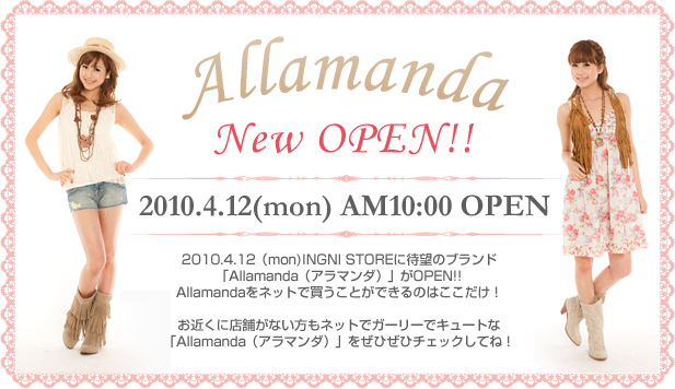 Allamanda New OPEN!! 2010.4.12(mon) AM10:00 OPEN 2010.4.12（mon)INGNI STOREに待望のブランド「Allamanda（アラマンダ）」がOPEN!!Allamandaをネットで買うことができるのはここだけ！お近くに店舗がない方もネットでガーリーでキュートな「Allamanda（アラマンダ）」をぜひぜひチェックしてね！