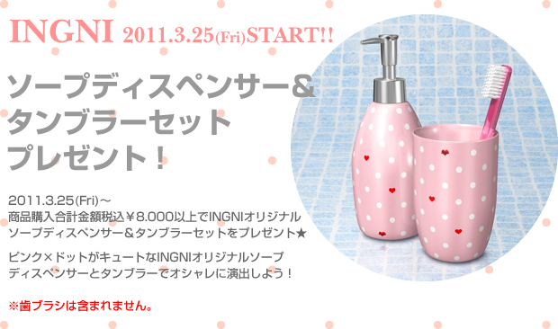 2011.3.25 （Web）～INGNIの商品を税込￥8.000以上購入で先着でINGNIソープディスペンサー＆タンブラーセットをプレゼントいたします。ピンク×ドットがキュートなINGNIオリジナルディスペンサーとタンブラーでオシャレに演出しよう！