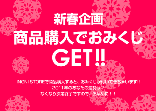 新春企画。商品購入でおみくじGET!!INGNI STOREで商品購入すると、おみくじが付いてきちゃいます。2011年のあなたの運勢は？