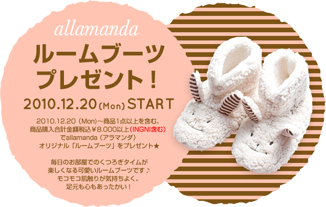 商品1点以上を含む、商品購入合計金額税込\8,000以上(INGNI含む)でallamanda(アラマンダ)「オリジナルルームブーツ」をプレゼント！毎日のお部屋でのくつろぎタイムが楽しくなる可愛いルームブーツです♪モコモコ肌触りが気持ちよく、足元も心もあったかい！