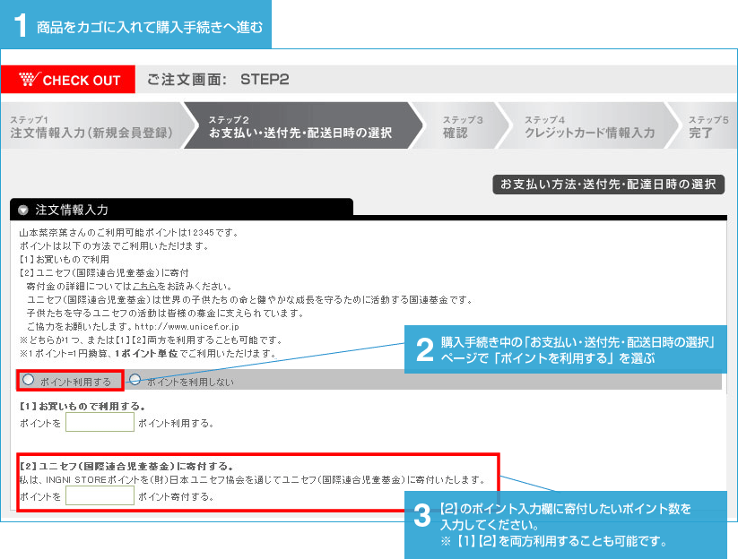 1.商品をカゴに入れて購入手続きへ進む 2.購入手続き中の「お支払い・送付先・配送日時の選択」 ページで「ポイントを利用する」を選ぶ  3.【2】のポイント入力欄に寄付したいポイント数を入力してください。※【1】【2】を両方利用することも可能です。