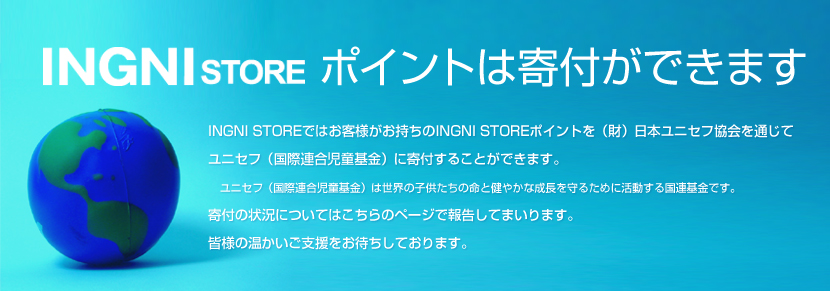 INGNI STORE ポイントは寄付ができます INGNI STOREではお客様がお持ちのINGNI STOREポイントを（財）日本ユニセフ協会を通じてユニセフ（国際連合児童基金）に寄付することができます。ユニセフ（国際連合児童基金）は世界の子供たちの命と健やかな成長を守るために活動する国連基金です。寄付の状況についてはこちらのページで報告してまいります。皆様の温かいご支援をお待ちしております。