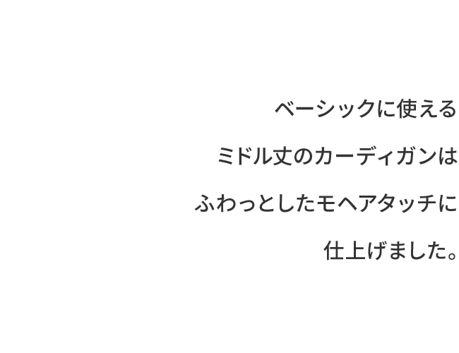 ベーシックに使えるミドル丈のカーディガンはふわっとしたモヘアタッチに仕上げました。