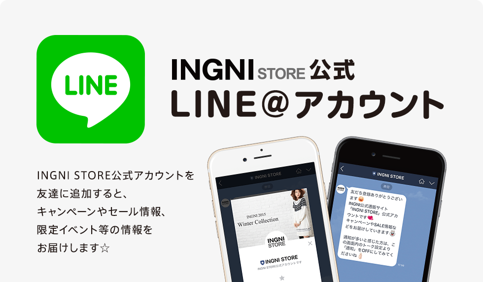 INGNI STORE公式 LINE＠アカウント　INGNI STORE公式アカウントを友達に追加すると、キャンペーンやセール情報、限定イベント等の情報をお届けします☆