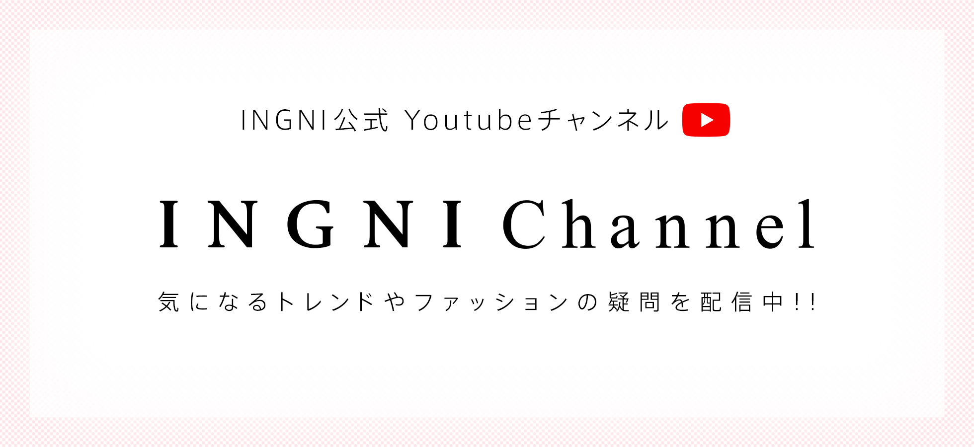 INGNI公式Youtubeチャンネル「INGNI Channel」 気になるトレンドやファッションの疑問を配信中！！