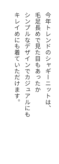 今年トレンドのシャギーニットは、毛足長めで見た目もあったかシンプルなデザインでカジュアルにもキレイめにも着ていただけます。