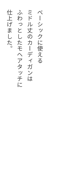 ベーシックに使えるミドル丈のカーディガンはふわっとしたモヘアタッチに仕上げました。