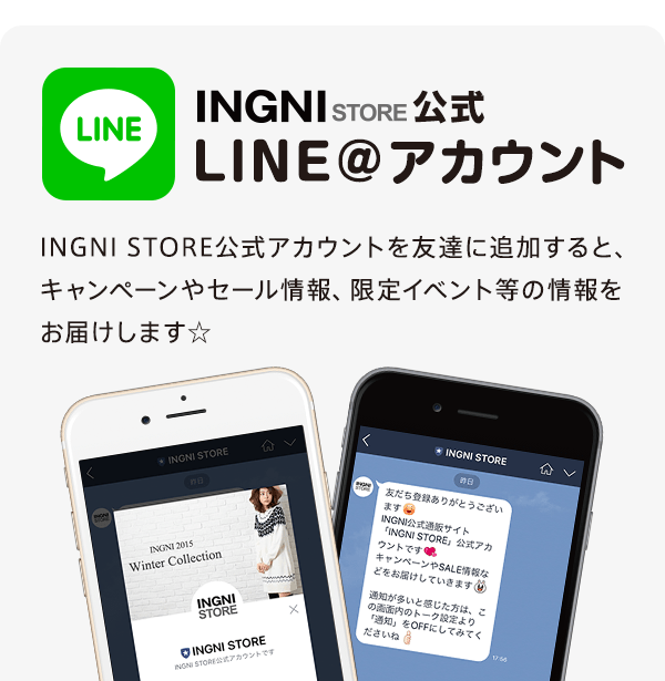 INGNI STORE公式 LINE＠アカウント　INGNI STORE公式アカウントを友達に追加すると、キャンペーンやセール情報、限定イベント等の情報をお届けします☆